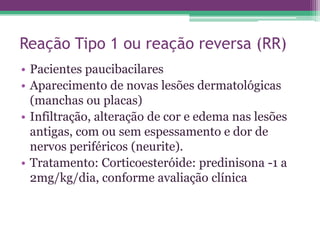 Reação Tipo 1 ou reação reversa (RR)
• Pacientes paucibacilares
• Aparecimento de novas lesões dermatológicas
  (manchas ou placas)
• Infiltração, alteração de cor e edema nas lesões
  antigas, com ou sem espessamento e dor de
  nervos periféricos (neurite).
• Tratamento: Corticoesteróide: predinisona -1 a
  2mg/kg/dia, conforme avaliação clínica
 
