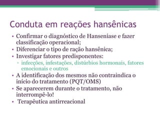 Conduta em reações hansênicas
• Confirmar o diagnóstico de Hanseníase e fazer
  classificação operacional;
• Diferenciar o tipo de ração hansênica;
• Investigar fatores predisponentes:
  ▫ infecções, infestações, distúrbios hormonais, fatores
    emocionais e outros
• A identificação dos mesmos não contraindica o
  início do tratamento (PQT/OMS)
• Se aparecerem durante o tratamento, não
  interrompê-lo!
• Terapêutica antirreacional
 