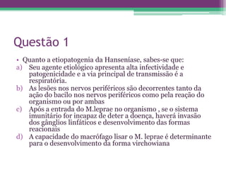 Questão 1
• Quanto a etiopatogenia da Hanseníase, sabes-se que:
a) Seu agente etiológico apresenta alta infectividade e
   patogenicidade e a via principal de transmissão é a
   respiratória.
b) As lesões nos nervos periféricos são decorrentes tanto da
   ação do bacilo nos nervos periféricos como pela reação do
   organismo ou por ambas
c) Após a entrada do M.leprae no organismo , se o sistema
   imunitário for incapaz de deter a doença, haverá invasão
   dos gânglios linfáticos e desenvolvimento das formas
   reacionais
d) A capacidade do macrófago lisar o M. leprae é determinante
   para o desenvolvimento da forma virchowiana
 
