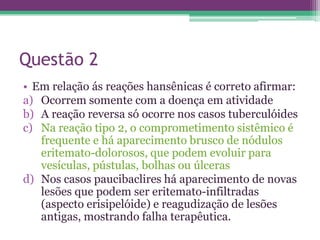 Questão 2
• Em relação ás reações hansênicas é correto afirmar:
a) Ocorrem somente com a doença em atividade
b) A reação reversa só ocorre nos casos tuberculóides
c) Na reação tipo 2, o comprometimento sistêmico é
   frequente e há aparecimento brusco de nódulos
   eritemato-dolorosos, que podem evoluir para
   vesículas, pústulas, bolhas ou úlceras
d) Nos casos paucibaclires há aparecimento de novas
   lesões que podem ser eritemato-infiltradas
   (aspecto erisipelóide) e reagudização de lesões
   antigas, mostrando falha terapêutica.
 