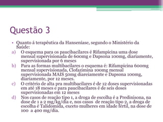 Questão 3
• Quanto á terapêutica da Hanseníase, segundo o Ministério da
  Saúde:
a) O esquema para os paucibacilares é Rifampicina uma dose
    mensal supervisionada de 600mg e Dapsona 100mg, diariamente,
    supervisionada por 6 meses
b) Para as formas multibacilares o esquema é: Rifampicina 600mg
    mensal supervisionada, Clofazimina 100mg mensal
    supervisionada MAIS 50mg diareiamente e Dapsona 100mg,
    diariamente, por 12 meses.
c) O critério de alta pra multibacilares é de 12 doses supervisionadas
    em até 18 meses e para paucibacilares é de seis doses
    supervisionadas em 12 meses
d) Nos casos de reação tipo 1, a droga de escolha é a Predinisona, na
    dose de 1 a 2 mg/kg/dia e, nos casos de reação tipo 2, a droga de
    escolha é Talidomida, exceto mulheres em idade fértil, na dose de
    100 a 400 mg/dia.
 
