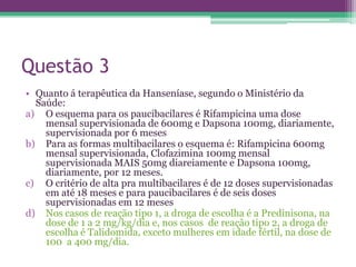 Questão 3
• Quanto á terapêutica da Hanseníase, segundo o Ministério da
  Saúde:
a) O esquema para os paucibacilares é Rifampicina uma dose
    mensal supervisionada de 600mg e Dapsona 100mg, diariamente,
    supervisionada por 6 meses
b) Para as formas multibacilares o esquema é: Rifampicina 600mg
    mensal supervisionada, Clofazimina 100mg mensal
    supervisionada MAIS 50mg diareiamente e Dapsona 100mg,
    diariamente, por 12 meses.
c) O critério de alta pra multibacilares é de 12 doses supervisionadas
    em até 18 meses e para paucibacilares é de seis doses
    supervisionadas em 12 meses
d) Nos casos de reação tipo 1, a droga de escolha é a Predinisona, na
    dose de 1 a 2 mg/kg/dia e, nos casos de reação tipo 2, a droga de
    escolha é Talidomida, exceto mulheres em idade fértil, na dose de
    100 a 400 mg/dia.
 