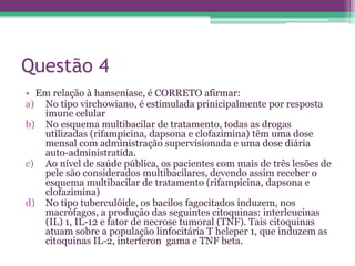 Questão 4
• Em relação à hanseníase, é CORRETO afirmar:
a) No tipo virchowiano, é estimulada prinicipalmente por resposta
   imune celular
b) No esquema multibacilar de tratamento, todas as drogas
   utilizadas (rifampicina, dapsona e clofazimina) têm uma dose
   mensal com administração supervisionada e uma dose diária
   auto-administratida.
c) Ao nível de saúde pública, os pacientes com mais de três lesões de
   pele são considerados multibacilares, devendo assim receber o
   esquema multibacilar de tratamento (rifampicina, dapsona e
   clofazimina)
d) No tipo tuberculóide, os bacilos fagocitados induzem, nos
   macrófagos, a produção das seguintes citoquinas: interleucinas
   (IL) 1, IL-12 e fator de necrose tumoral (TNF). Tais citoquinas
   atuam sobre a população linfocitária T heleper 1, que induzem as
   citoquinas IL-2, interferon gama e TNF beta.
 