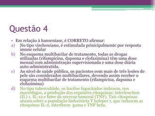 Questão 4
• Em relação à hanseníase, é CORRETO afirmar:
a) No tipo virchowiano, é estimulada prinicipalmente por resposta
   imune celular
b) No esquema multibacilar de tratamento, todas as drogas
   utilizadas (rifampicina, dapsona e clofazimina) têm uma dose
   mensal com administração supervisionada e uma dose diária
   auto-administratida.
c) Ao nível de saúde pública, os pacientes com mais de três lesões de
   pele são considerados multibacilares, devendo assim receber o
   esquema multibacilar de tratamento (rifampicina, dapsona e
   clofazimina)
d) No tipo tuberculóide, os bacilos fagocitados induzem, nos
   macrófagos, a produção das seguintes citoquinas: interleucinas
   (IL) 1, IL-12 e fator de necrose tumoral (TNF). Tais citoquinas
   atuam sobre a população linfocitária T heleper 1, que induzem as
   citoquinas IL-2, interferon gama e TNF beta.
 