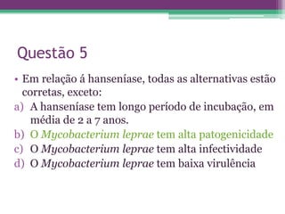 Questão 5
• Em relação á hanseníase, todas as alternativas estão
  corretas, exceto:
a) A hanseníase tem longo período de incubação, em
    média de 2 a 7 anos.
b) O Mycobacterium leprae tem alta patogenicidade
c) O Mycobacterium leprae tem alta infectividade
d) O Mycobacterium leprae tem baixa virulência
 