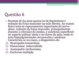 Questão 6
• Homem de 64 anos queixa-se de hipoestesia e
  redução da força muscular na mão direita. Ao exame
  físico nota-se espessamento importante do nervo
  ulnar, redução da força muscular, principalmente
  durante a extensão do punho, e ansetesia superficial
  no aspecto palmar ulnar e no dorso da mão, onde se
  nota hipopigmentação circunscrita e anidrose.
  Caracteriza-se no csaso, o diagnóstico de:
a) Neuropatia tomaculosa
b) Hanseníase tuberculóide
c) Axonopatia virchowiana
d) Esclerose múltipla
 