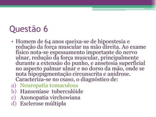 Questão 6
• Homem de 64 anos queixa-se de hipoestesia e
  redução da força muscular na mão direita. Ao exame
  físico nota-se espessamento importante do nervo
  ulnar, redução da força muscular, principalmente
  durante a extensão do punho, e ansetesia superficial
  no aspecto palmar ulnar e no dorso da mão, onde se
  nota hipopigmentação circunscrita e anidrose.
  Caracteriza-se no csaso, o diagnóstico de:
a) Neuropatia tomaculosa
b) Hanseníase tuberculóide
c) Axonopatia virchowiana
d) Esclerose múltipla
 