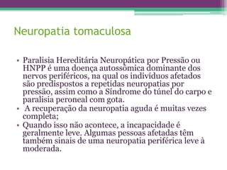 Neuropatia tomaculosa

• Paralisia Hereditária Neuropática por Pressão ou
  HNPP é uma doença autossômica dominante dos
  nervos periféricos, na qual os indivíduos afetados
  são predispostos a repetidas neuropatias por
  pressão, assim como a Síndrome do túnel do carpo e
  paralisia peroneal com gota.
• A recuperação da neuropatia aguda é muitas vezes
  completa;
• Quando isso não acontece, a incapacidade é
  geralmente leve. Algumas pessoas afetadas têm
  também sinais de uma neuropatia periférica leve à
  moderada.
 