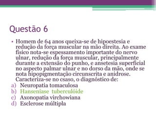 Questão 6
• Homem de 64 anos queixa-se de hipoestesia e
  redução da força muscular na mão direita. Ao exame
  físico nota-se espessamento importante do nervo
  ulnar, redução da força muscular, principalmente
  durante a extensão do punho, e ansetesia superficial
  no aspecto palmar ulnar e no dorso da mão, onde se
  nota hipopigmentação circunscrita e anidrose.
  Caracteriza-se no csaso, o diagnóstico de:
a) Neuropatia tomaculosa
b) Hanseníase tuberculóide
c) Axonopatia virchowiana
d) Esclerose múltipla
 