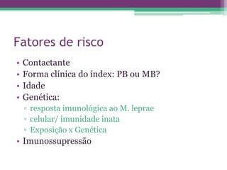 Fatores de risco
•   Contactante
•   Forma clínica do índex: PB ou MB?
•   Idade
•   Genética:
    ▫ resposta imunológica ao M. leprae
    ▫ celular/ imunidade inata
    ▫ Exposição x Genética
• Imunossupressão
 