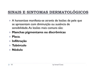 SINAIS E SINTOMAS DERMATOLÓGICOS

  A hanseníase manifesta-se através de lesões de pele que
  se apresentam com diminuição ou ausência de
  sensibilidade. As lesões mais comuns são:
  Manchas pigmentares ou discrômicas
  Placa.
  Infiltração
  Tubérculo
  Nódulo



 10                              by Ismael Costa
 