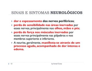 SINAIS E SINTOMAS NEUROLÓGICOS

     dor e espessamento dos nervos periféricos;
     perda de sensibilidade nas áreas inervadas por
     esses nervos, principalmente nos olhos, mãos e pés;
     perda de força nos músculos inervados por
     esses nervos principalmente nas pálpebras e nos
     membros superiores e inferiores.
     A neurite, geralmente, manifesta-se através de um
     processo agudo, acompanhado de dor intensa e
     edema.



12                               by Ismael Costa
 