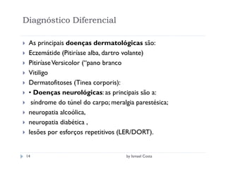 Diagnóstico Diferencial

 As principais doenças dermatológicas são:
 Eczemátide (Pitiríase alba, dartro volante)
 Pitiríase Versicolor (“pano branco
 Vitiligo
 Dermatofitoses (Tinea corporis):
 • Doenças neurológicas: as principais são a:
  síndrome do túnel do carpo; meralgia parestésica;
 neuropatia alcoólica,
 neuropatia diabética ,
 lesões por esforços repetitivos (LER/DORT).


14                                  by Ismael Costa
 