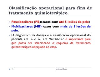 Classificação operacional para fins de
tratamento quimioterápico.

 Paucibacilares (PB): casos com até 5 lesões de pele;
 Multibacilares (MB): casos com mais de 5 lesões de
 pele.
 O diagnóstico da doença e a classificação operacional do
 paciente em Pauci ou em Multibacilar é importante para
 que possa ser selecionado o esquema de tratamento
 quimioterápico adequado ao caso.




 15                             by Ismael Costa
 