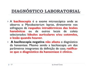 DIAGNÓSTICO LABORATORIAL

A baciloscopia é o exame microscópico onde se
observa o Mycobacterium leprae, diretamente nos
esfregaços de raspados intradérmicos das lesões
hansênicas ou de outros locais de coleta
selecionados: lóbulos auriculares e/ou cotovelos,
e lesão quando houver.
 A baciloscopia negativa não afasta o diagnóstico
da hanseníase. Mesmo sendo a baciloscopia um dos
parâmetros integrantes da definição de caso, ratifica-
se que o diagnóstico da hanseníase é clínico.



17                               by Ismael Costa
 