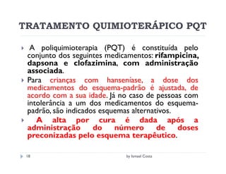 TRATAMENTO QUIMIOTERÁPICO PQT

  A poliquimioterapia (PQT) é constituída pelo
 conjunto dos seguintes medicamentos: rifampicina,
 dapsona e clofazimina, com administração
 associada.
 Para crianças com hanseníase, a dose dos
 medicamentos do esquema-padrão é ajustada, de
 acordo com a sua idade. Já no caso de pessoas com
 intolerância a um dos medicamentos do esquema-
 padrão, são indicados esquemas alternativos.
    A alta por cura é dada após a
 administração       do    número       de    doses
 preconizadas pelo esquema terapêutico.

 18                          by Ismael Costa
 