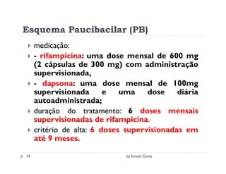 Esquema Paucibacilar (PB)
     medicação:
     - rifampicina: uma dose mensal de 600 mg
     (2 cápsulas de 300 mg) com administração
     supervisionada,
     - dapsona: uma dose mensal de 100mg
     supervisionada       e   uma    dose    diária
     autoadministrada;
     duração do tratamento: 6 doses mensais
     supervisionadas de rifampicina.
     critério de alta: 6 doses supervisionadas em
     até 9 meses.

19                            by Ismael Costa
 
