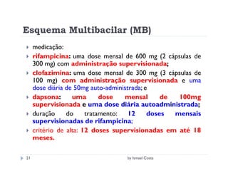 Esquema Multibacilar (MB)
     medicação:
     rifampicina: uma dose mensal de 600 mg (2 cápsulas de
     300 mg) com administração supervisionada;
     clofazimina: uma dose mensal de 300 mg (3 cápsulas de
     100 mg) com administração supervisionada e uma
     dose diária de 50mg auto-administrada; e
     dapsona:      uma       dose   mensal       de  100mg
     supervisionada e uma dose diária autoadministrada;
     duração     do     tratamento: 12       doses  mensais
     supervisionadas de rifampicina;
     critério de alta: 12 doses supervisionadas em até 18
     meses.

21                                 by Ismael Costa
 