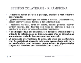 EFEITOS COLATERAIS - RIFAMPICINA

- cutâneos: rubor de face e pescoço, prurido e rash cutâneo
generalizado;
- gastrointestinais: diminuição do apetite e náuseas. Ocasionalmente,
podem ocorrer vômitos, diarréias e dor abdominal leve;
- hepáticos: mal-estar, perda do apetite, náuseas, podendo ocorrer
também icterícia. São descritos dois tipos de icterícias: a leve ou
transitória e a grave, com danos hepáticos importantes.
A medicação deve ser suspensa e o paciente encaminhado à
unidade de referência se as transaminases e/ou as bilirrubinas
aumentarem mais de duas vezes o valor normal;
 A coloração avermelhada da urina não deve ser confundida
com hematúria. A secreção pulmonar avermelhada não deve
ser confundida com escarros hemoptóicos. A pigmentação
conjuntival não deve ser confundida com icterícia.



24                                    by Ismael Costa
 