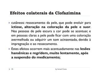 Efeitos colaterais da Clofazimina

cutâneos: ressecamento da pele, que pode evoluir para
ictiose, alteração na coloração da pele e suor.
Nas pessoas de pele escura a cor pode se acentuar, e
em pessoas claras a pele pode ficar com uma coloração
avermelhada ou adquirir um tom acinzentado, devido à
impregnação e ao ressecamento.
Estes efeitos ocorrem mais acentuadamente nas lesões
hansênicas e regridem, muito lentamente, após
a suspensão do medicamento;


25                           by Ismael Costa
 