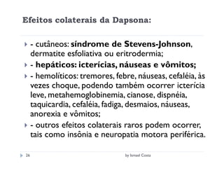 Efeitos colaterais da Dapsona:

     - cutâneos: síndrome de Stevens-Johnson,
     dermatite esfoliativa ou eritrodermia;
     - hepáticos: icterícias, náuseas e vômitos;
     - hemolíticos: tremores, febre, náuseas, cefaléia, às
     vezes choque, podendo também ocorrer icterícia
     leve, metahemoglobinemia, cianose, dispnéia,
     taquicardia, cefaléia, fadiga, desmaios, náuseas,
     anorexia e vômitos;
     - outros efeitos colaterais raros podem ocorrer,
     tais como insônia e neuropatia motora periférica.

26                               by Ismael Costa
 