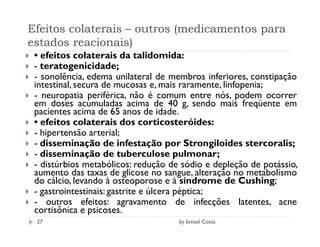 Efeitos colaterais – outros (medicamentos para
estados reacionais)
 • efeitos colaterais da talidomida:
 - teratogenicidade;
 - sonolência, edema unilateral de membros inferiores, constipação
 intestinal, secura de mucosas e, mais raramente, linfopenia;
 - neuropatia periférica, não é comum entre nós, podem ocorrer
 em doses acumuladas acima de 40 g, sendo mais freqüente em
 pacientes acima de 65 anos de idade.
 • efeitos colaterais dos corticosteróides:
 - hipertensão arterial;
 - disseminação de infestação por Strongiloides stercoralis;
 - disseminação de tuberculose pulmonar;
 - distúrbios metabólicos: redução de sódio e depleção de potássio,
 aumento das taxas de glicose no sangue, alteração no metabolismo
 do cálcio, levando à osteoporose e à síndrome de Cushing;
 - gastrointestinais: gastrite e úlcera péptica;
 - outros efeitos: agravamento de infecções latentes, acne
 cortisônica e psicoses.
 27                                  by Ismael Costa
 