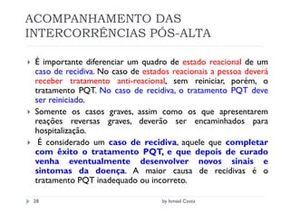ACOMPANHAMENTO DAS
INTERCORRÊNCIAS PÓS-ALTA

 É importante diferenciar um quadro de estado reacional de um
 caso de recidiva. No caso de estados reacionais a pessoa deverá
 receber tratamento anti-reacional, sem reiniciar, porém, o
 tratamento PQT. No caso de recidiva, o tratamento PQT deve
 ser reiniciado.
 Somente os casos graves, assim como os que apresentarem
 reações reversas graves, deverão ser encaminhados para
 hospitalização.
  É considerado um caso de recidiva, aquele que completar
 com êxito o tratamento PQT, e que depois de curado
 venha eventualmente desenvolver novos sinais e
 sintomas da doença. A maior causa de recidivas é o
 tratamento PQT inadequado ou incorreto.

 28                                by Ismael Costa
 