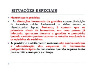 SITUAÇÕES ESPECIAIS
Hanseníase e gravidez
  As alterações hormonais da gravidez causam diminuição
da imunidade celular, fundamental na defesa contra o
Mycobacterium leprae. Portanto, é comum que os
primeiros sinais de hanseníase, em uma pessoa já
infectada, apareçam durante a gravidez e puerpério,
quando também podem ocorrer os estados reacionais e
os episódios de recidivas.
A gravidez e o aleitamento materno não contra-indicam
a administração dos esquemas de tratamento
poliquimioterápico da hanseníase que são seguros tanto
para a mãe como para a criança.
 