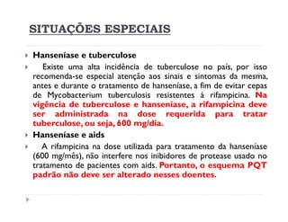 SITUAÇÕES ESPECIAIS

Hanseníase e tuberculose
   Existe uma alta incidência de tuberculose no país, por isso
recomenda-se especial atenção aos sinais e sintomas da mesma,
antes e durante o tratamento de hanseníase, a fim de evitar cepas
de Mycobacterium tuberculosis resistentes à rifampicina. Na
vigência de tuberculose e hanseníase, a rifampicina deve
ser administrada na dose requerida para tratar
tuberculose, ou seja, 600 mg/dia.
Hanseníase e aids
   A rifampicina na dose utilizada para tratamento da hanseníase
(600 mg/mês), não interfere nos inibidores de protease usado no
tratamento de pacientes com aids. Portanto, o esquema PQT
padrão não deve ser alterado nesses doentes.
 