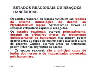 ESTADOS REACIONAIS OU REAÇÕES
     HANSÊNICAS
Os estados reacionais ou reações hansênicas são reações
do     sistema     imunológico       do    doente    ao
Mycobacterium leprae. Apresentam-se através de
episódios inflamatórios agudos e sub-agudos.
Os estados reacionais ocorrem, principalmente,
durante os primeiros meses do tratamento
quimioterápico da hanseníase, mas também podem
ocorrer antes ou depois do mesmo, nesse caso após a cura
do paciente. Quando ocorrem antes do tratamento,
podem induzir ao diagnóstico da doença.
   Os estados reacionais são a principal causa de
lesões dos nervos e de incapacidades provocadas
pela hanseníase.

33                             by Ismael Costa
 