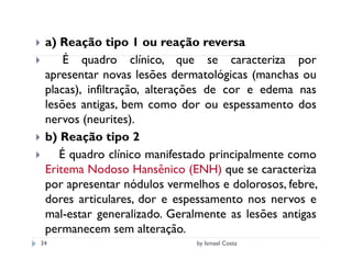 a) Reação tipo 1 ou reação reversa
     É quadro clínico, que se caracteriza por
 apresentar novas lesões dermatológicas (manchas ou
 placas), infiltração, alterações de cor e edema nas
 lesões antigas, bem como dor ou espessamento dos
 nervos (neurites).
 b) Reação tipo 2
    É quadro clínico manifestado principalmente como
 Eritema Nodoso Hansênico (ENH) que se caracteriza
 por apresentar nódulos vermelhos e dolorosos, febre,
 dores articulares, dor e espessamento nos nervos e
 mal-estar generalizado. Geralmente as lesões antigas
 permanecem sem alteração.
34                           by Ismael Costa
 