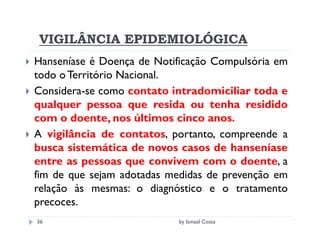 VIGILÂNCIA EPIDEMIOLÓGICA
Hanseníase é Doença de Notificação Compulsória em
todo o Território Nacional.
Considera-se como contato intradomiciliar toda e
qualquer pessoa que resida ou tenha residido
com o doente, nos últimos cinco anos.
A vigilância de contatos, portanto, compreende a
busca sistemática de novos casos de hanseníase
entre as pessoas que convivem com o doente, a
fim de que sejam adotadas medidas de prevenção em
relação às mesmas: o diagnóstico e o tratamento
precoces.
36                         by Ismael Costa
 