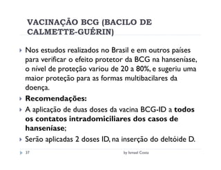 VACINAÇÃO BCG (BACILO DE
CALMETTE-GUÉRIN)

Nos estudos realizados no Brasil e em outros países
para verificar o efeito protetor da BCG na hanseníase,
o nível de proteção variou de 20 a 80%, e sugeriu uma
maior proteção para as formas multibacilares da
doença.
Recomendações:
A aplicação de duas doses da vacina BCG-ID a todos
os contatos intradomiciliares dos casos de
hanseníase;
Serão aplicadas 2 doses ID, na inserção do deltóide D.
37                            by Ismael Costa
 