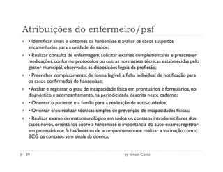 Atribuições do enfermeiro/psf
 • Identificar sinais e sintomas da hanseníase e avaliar os casos suspeitos
 encaminhados para a unidade de saúde;
 • Realizar consulta de enfermagem, solicitar exames complementares e prescrever
 medicações, conforme protocolos ou outras normativas técnicas estabelecidas pelo
 gestor municipal, observadas as disposições legais da profissão;
 • Preencher completamente, de forma legível, a ficha individual de notificação para
 os casos confirmados de hanseníase;
 • Avaliar e registrar o grau de incapacidade física em prontuários e formulários, no
 diagnóstico e acompanhamento, na periodicidade descrita neste caderno;
 • Orientar o paciente e a família para a realização de auto-cuidados;
 • Orientar e/ou realizar técnicas simples de prevenção de incapacidades físicas;
 • Realizar exame dermatoneurológico em todos os contatos intradomiciliares dos
 casos novos, orientá-los sobre a hanseníase e importância do auto-exame; registrar
 em prontuários e fichas/boletins de acompanhamento e realizar a vacinação com o
 BCG os contatos sem sinais da doença;


39                                                by Ismael Costa
 