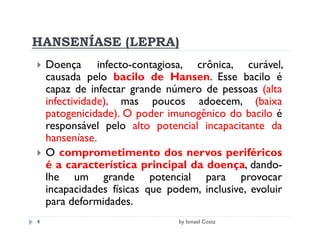 HANSENÍASE (LEPRA)
    Doença infecto-contagiosa, crônica, curável,
    causada pelo bacilo de Hansen. Esse bacilo é
    capaz de infectar grande número de pessoas (alta
    infectividade), mas poucos adoecem, (baixa
    patogenicidade). O poder imunogênico do bacilo é
    responsável pelo alto potencial incapacitante da
    hanseníase.
    O comprometimento dos nervos periféricos
    é a característica principal da doença, dando-
    lhe um grande potencial para provocar
    incapacidades físicas que podem, inclusive, evoluir
    para deformidades.
4                               by Ismael Costa
 