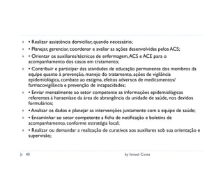 • Realizar assistência domiciliar, quando necessário;
 • Planejar, gerenciar, coordenar e avaliar as ações desenvolvidas pelos ACS;
 • Orientar os auxiliares/técnicos de enfermagem, ACS e ACE para o
 acompanhamento dos casos em tratamento;
 • Contribuir e participar das atividades de educação permanente dos membros da
 equipe quanto à prevenção, manejo do tratamento, ações de vigilância
 epidemiológica, combate ao estigma, efeitos adversos de medicamentos/
 farmacovigilância e prevenção de incapacidades;
 • Enviar mensalmente ao setor competente as informações epidemiológicas
 referentes à hanseníase da área de abrangência da unidade de saúde, nos devidos
 formulários;
 • Analisar os dados e planejar as intervenções juntamente com a equipe de saúde;
 • Encaminhar ao setor competente a ficha de notificação e boletins de
 acompanhamento, conforme estratégia local;
 • Realizar ou demandar a realização de curativos aos auxiliares sob sua orientação e
 supervisão;


40                                              by Ismael Costa
 