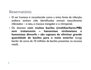 Reservatório
 O ser humano é reconhecido como a única fonte de infecção,
 embora tenham sido identificados animais naturalmente
 infectados – o tatu, o macaco mangabei e o chimpanzé.
 Os doentes com muitos bacilos (multibacilares-MB)
 sem tratamento – hanseníase virchowiana e
 hanseníase dimorfa – são capazes de eliminar grande
 quantidade de bacilos para o meio exterior (carga
 bacilar de cerca de 10 milhões de bacilos presentes na mucosa
 nasal).
 
