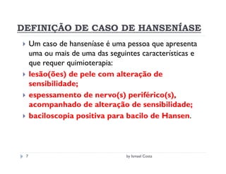 DEFINIÇÃO DE CASO DE HANSENÍASE
     Um caso de hanseníase é uma pessoa que apresenta
     uma ou mais de uma das seguintes características e
     que requer quimioterapia:
     lesão(ões) de pele com alteração de
     sensibilidade;
     espessamento de nervo(s) periférico(s),
     acompanhado de alteração de sensibilidade;
     baciloscopia positiva para bacilo de Hansen.



 7                               by Ismael Costa
 