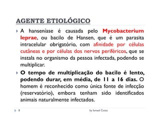 AGENTE ETIOLÓGICO
    A hanseníase é causada pelo Mycobacterium
    leprae, ou bacilo de Hansen, que é um parasita
    intracelular obrigatório, com afinidade por células
    cutâneas e por células dos nervos periféricos, que se
    instala no organismo da pessoa infectada, podendo se
    multiplicar.
    O tempo de multiplicação do bacilo é lento,
    podendo durar, em média, de 11 a 16 dias. O
    homem é reconhecido como única fonte de infecção
    (reservatório), embora tenham sido identificados
    animais naturalmente infectados.
8                                by Ismael Costa
 