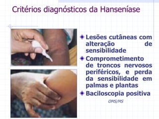 Critérios diagnósticos da Hanseníase
Lesões cutâneas com
alteração de
sensibilidade
Comprometimento
de troncos nervosos
periféricos, e perda
da sensibilidade em
palmas e plantas
Baciloscopia positiva
OMS/MS
 