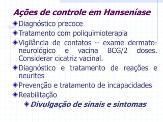 Ações de controle em Hanseníase
Diagnóstico precoce
Tratamento com poliquimioterapia
Vigilância de contatos – exame dermato-
neurológico e vacina BCG/2 doses.
Considerar cicatriz vacinal.
Diagnóstico e tratamento de reações e
neurites
Prevenção e tratamento de incapacidades
Reabilitação
Divulgação de sinais e sintomas
 