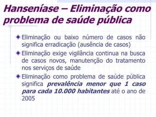 Hanseníase – Eliminação como
problema de saúde pública
Eliminação ou baixo número de casos não
significa erradicação (ausência de casos)
Eliminação exige vigilância continua na busca
de casos novos, manutenção do tratamento
nos serviços de saúde
Eliminação como problema de saúde pública
significa prevalência menor que 1 caso
para cada 10.000 habitantes até o ano de
2005
 