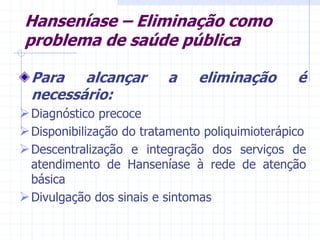 Hanseníase – Eliminação como
problema de saúde pública
Para alcançar a eliminação é
necessário:
Diagnóstico precoce
Disponibilização do tratamento poliquimioterápico
Descentralização e integração dos serviços de
atendimento de Hanseníase à rede de atenção
básica
Divulgação dos sinais e sintomas
 
