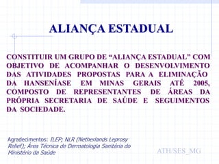 ALIANÇA ESTADUAL
CONSTITUIR UM GRUPO DE “ALIANÇA ESTADUAL” COM
OBJETIVO DE ACOMPANHAR O DESENVOLVIMENTO
DAS ATIVIDADES PROPOSTAS PARA A ELIMINAÇÃO
DA HANSENÍASE EM MINAS GERAIS ATÉ 2005,
COMPOSTO DE REPRESENTANTES DE ÁREAS DA
PRÓPRIA SECRETARIA DE SAÚDE E SEGUIMENTOS
DA SOCIEDADE.
ATH/SES_MG
Agradecimentos: ILEP; NLR (Netherlands Leprosy
Relief); Área Técnica de Dermatologia Sanitária do
Ministério da Saúde
 