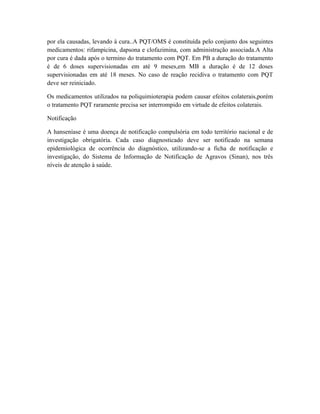 por ela causadas, levando à cura..A PQT/OMS é constituída pelo conjunto dos seguintes
medicamentos: rifampicina, dapsona e clofazimina, com administração associada.A Alta
por cura é dada após o termino do tratamento com PQT. Em PB a duração do tratamento
é de 6 doses supervisionadas em até 9 meses,em MB a duração é de 12 doses
supervisionadas em até 18 meses. No caso de reação recidiva o tratamento com PQT
deve ser reiniciado.

Os medicamentos utilizados na poliquimioterapia podem causar efeitos colaterais,porém
o tratamento PQT raramente precisa ser interrompido em virtude de efeitos colaterais.

Notificação

A hanseníase é uma doença de notificação compulsória em todo território nacional e de
investigação obrigatória. Cada caso diagnosticado deve ser notificado na semana
epidemiológica de ocorrência do diagnóstico, utilizando-se a ficha de notificação e
investigação, do Sistema de Informação de Notificação de Agravos (Sinan), nos três
níveis de atenção à saúde.
 