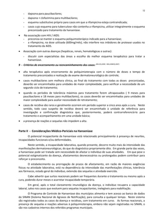 - dapsona para paucibacilares;
- dapsona + clofazimina para multibacilares;
- esquema substitutivo próprio para casos em que a rifampicina esteja contraindicada;
- casos cujo esquema para tuberculose não contenha a rifampicina, utilizar integralmente o esquema
preconizado para tratamento da hanseníase.
• Na associação com HIV / AIDS:
- preconiza-se manter o esquema poliquimioterápico indicado para a hanseníase;
- a rifampicina, na dose utilizada (600mg/mês), não interfere nos inibidores de protease usados no
tratamento da AIDS.
• Associação com outras doenças (hepáticas, renais, hematológicas e outras):
- discutir com especialistas das áreas a escolha do melhor esquema terapêutico para tratar a
hanseníase.
9 - Critérios de encerramento ou reencaminhamento dos casos: (MS,SVS,2009; INSS,DIRBEN,2007)
• alta terapêutica após encerramento da poliquimioterapia com o número de doses e tempo de
tratamento preconizados e realização de exame dermatoneurológico de controle;
• casos multibacilares sem melhora clínica, ao final do tratamento com todas as doses preconizadas,
deverão ser encaminhados para unidades de maior complexidade, para verificar a necessidade de um
segundo ciclo de tratamento;
• quando os períodos de tolerância máximos para tratamento forem ultrapassados ( 9 meses para
paucibacilares e 18 meses para multibacilares), os casos deverão ser encaminhados para unidades de
maior complexidade para avaliar necessidade de retratamento;
• casos de recidiva são raros e geralmente ocorrem em período superior a cinco anos após a cura. Neste
sentido, todo caso suspeito de recidiva deverá ser encaminhado à unidade de referência para
investigação e confirmação diagnóstica que, posteriormente, poderá contrarreferenciá-lo para
tratamento e acompanhamento em uma unidade básica;
• a presença de reações e sequelas não impedem a alta.
Parte II - Considerações Médico-Periciais na Hanseníase
O potencial incapacitante da hanseníase está relacionado principalmente à presença de neurites,
incapacidades funcionais e/ou deformidades.
Neste sentido, a incapacidade laborativa, quando presente, decorre muito mais da intensidade das
manifestações dermatoneurológicas, do que do diagnóstico propriamente dito. Em grande parte das vezes,
a hanseníase pode ser tratada sem necessidade de afastar o indivíduo de suas atividades. Em que pese o
potencial estigmatizante da doença, afastamentos desnecessários ou prolongados podem contribuir para
reforçar o preconceito.
O estabelecimento ou prorrogação de prazos de afastamento, em razão de maiores exigências
físicas na atividade laborativa, está na dependência da intensidade das manifestações clínicas, tolerância
aos fármacos, estado geral do indivíduo, extensão das sequelas e atividade exercida.
Cabe advertir que surtos reacionais podem ser frequentes durante o tratamento ou mesmo após a
cura, podendo durar meses e acarretar incapacidade temporária.
Em geral, após o total clareamento imunológico da doença, o indivíduo recupera a capacidade
laboral, salvo nos casos que evoluem para sequelas incapacitantes, inelegíveis para reabilitação.
O Programa de Controle de Hanseníase dos municípios alimenta e tem acesso ao banco de dados
do SINAN (Sistema Nacional de Agravos de Notificação), para consulta a qualquer tempo. Neste sistema
são registrados todos os casos da doença e recidivas, com tratamento em curso. As formas reacionais, a
presença de sequelas e reações adversas à poliquimioterapia, embora não sejam registradas no SINAN, o
são nos cadastros internos dos referidos programas municipais.
12
 