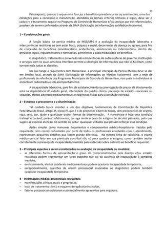 Pelo exposto, quando o requerente fizer jus a benefícios previdenciários ou assistenciais, uma das
condições para a concessão e manutenção, atendidos os demais critérios técnicos e legais, deve ser o
cadastro e tratamento regular no Programa de Controle de Hanseníase e/ou serviços por ele referenciados,
passíveis de serem confirmados através da SIMA (Solicitação de Informações ao Médico Assistente).
1 – Considerações gerais
A função básica da perícia médica do INSS/MPS é a avaliação da incapacidade laborativa e
intercorrências restritivas ao bem estar fisico, psíquico e social, decorrentes de doença ou agravo, para fins
de concessão de benefícios previdenciários, acidentários, assistenciais ou indenizatórios, dentro das
previsões legais, regulamentares e normativas, pertinentes a cada modalidade de benefício.
O diagnóstico, tratamento e prevenção são competências de outras esferas de governo, instituições
e serviços, com os quais uma boa interface permite a obtenção de informações que não só facilitam, como
tornam mais justas as decisões.
No que tange a requerentes com Hanseníase, a principal interação da Perícia Médica deve se dar
em âmbito local, através da SIMA (Solicitação de Informações ao Médico Assistente), com a rede de
profissionais de referência dos Programas Municipais de Controle da Hanseníase, nos quais os indivíduos se
encontram cadastrados e sob acompanhamento.
A incapacidade laborativa, para fins de estabelecimento ou prorrogação de prazos de afastamento,
está na dependência do estado geral, intensidade do quadro clínico, presença de estados reacionais ou
sequelas, efeitos adversos medicamentosos e exigências físicas para a atividade exercida.
2 – Evitando o preconceito e a discriminação
Tal cuidado busca atender a um dos objetivos fundamentais da Constituição da República
Federativa do Brasil, artigo 3º, inciso IV, que é o de promover o bem de todos, sem preconceitos de origem,
raça, sexo, cor, idade e quaisquer outras formas de discriminação. A Hanseníase é hoje uma condição
tratável e curável, porém, infelizmente, carrega ainda o peso do estigma de séculos passados, pelo que
sugere-se especial atenção, no sentido de evitar quaisquer atitudes que possam reforçar essa condição.
Ações simples como manusear documentos e comprovantes médico-hospitalares trazidos pelo
requerente, sem receios infundados por parte de todos os profissionais envolvidos com o atendimento,
representam pequenos detalhes que fazem grande diferença. Na mesma linha de raciocínio, o exame
médico-pericial feito em sua plenitude contribui não só para quebrar o estigma, como também avaliar
corretamente a presença de incapacidade/invalidez para a decisão sobre o direito ao benefício requerido.
3 – Principais aspectos a serem considerados na avaliação da incapacidade ou invalidez:
− as diferentes formas de apresentação e graus de comprometimento pela doença e/ou estados
reacionais podem representar um largo espectro que vai da ausência de incapacidade à completa
invalidez;
− eventualmente, efeitos colaterais medicamentosos podem ocasionar incapacidade temporária;
− excepcionalmente, questões de ordem psicossocial associadas ao diagnóstico podem também
ocasionar incapacidade temporária.
4 – Informações médico-assistenciais relevantes:
− manifestações clínicas atuais e pregressas;
− local de tratamento clínico e esquema terapêutico instituído;
− fatores psicossociais adicionais e potencialmente agravantes para o quadro.
13
 