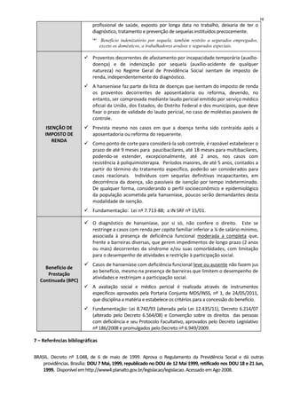 profissional de saúde, exposto por longa data no trabalho, deixaria de ter o
diagnóstico, tratamento e prevenção de sequelas instituídos precocemente.
(
*)
Benefício indenizatório por sequela, também restrito a segurados empregados,
exceto os domésticos, a trabalhadores avulsos e segurados especiais.
ISENÇÃO DE
IMPOSTO DE
RENDA
Proventos decorrentes de afastamento por incapacidade temporária (auxílio-
doença) e de indenização por sequela (auxílio-acidente de qualquer
natureza) no Regime Geral de Previdência Social isentam de imposto de
renda, independentemente do diagnóstico.
A hanseníase faz parte da lista de doenças que isentam do imposto de renda
os proventos decorrentes de aposentadoria ou reforma, devendo, no
entanto, ser comprovada mediante laudo pericial emitido por serviço médico
oficial da União, dos Estados, do Distrito Federal e dos municípios, que deve
fixar o prazo de validade do laudo pericial, no caso de moléstias passíveis de
controle.
Prevista mesmo nos casos em que a doença tenha sido contraída após a
aposentadoria ou reforma do requerente.
Como ponto de corte para considerá-la sob controle, é razoável estabelecer o
prazo de até 9 meses para paucibacilares, até 18 meses para multibacilares,
podendo-se estender, excepcionalmente, até 2 anos, nos casos com
resistência à poliquimioterapia. Períodos maiores, de até 5 anos, contados a
partir do término do tratamento específico, poderão ser considerados para
casos reacionais. Indivíduos com sequelas definitivas incapacitantes, em
decorrência da doença, são passíveis de isenção por tempo indeterminado.
De qualquer forma, considerando o perfil socioeconômico e epidemiológico
da população acometida pela hanseníase, poucos serão demandantes desta
modalidade de isenção.
Fundamentação: Lei nº 7.713-88; a IN SRF nº 15/01.
Benefício de
Prestação
Continuada (BPC)
O diagnóstico de hanseníase, por si só, não confere o direito. Este se
restringe a casos com renda per capita familiar inferior a ¼ de salário mínimo,
associada à presença de deficiência funcional moderada a completa que,
frente a barreiras diversas, que gerem impedimentos de longo prazo (2 anos
ou mais) decorrentes da síndrome e/ou suas comorbidades, com limitação
para o desempenho de atividades e restrição à participação social.
Casos de hanseníase com deficiência funcional leve ou ausente não fazem jus
ao benefício, mesmo na presença de barreiras que limitem o desempenho de
atividades e restrinjam a participação social.
A avaliação social e médico pericial é realizada através de instrumentos
específicos aprovados pela Portaria Conjunta MDS/INSS, nº 1, de 24/05/2011,
que disciplina a matéria e estabelece os critérios para a concessão do benefício.
Fundamentação: Lei 8.742/93 (alterada pela Lei 12.435/11), Decreto 6.214/07
(alterado pelo Decreto 6.564/08) e Convenção sobre os direitos das pessoas
com deficiência e seu Protocolo Facultativo, aprovados pelo Decreto Legislativo
nº 186/2008 e promulgados pelo Decreto nº 6.949/2009.
7 – Referências bibliográficas
BRASIL. Decreto nº 3.048, de 6 de maio de 1999. Aprova o Regulamento da Previdência Social e dá outras
providências. Brasília: DOU 7 Mai, 1999, republicado no DOU de 12 Mai 1999, retificado nos DOU 18 e 21 Jun,
1999. Disponível em http://www4.planalto.gov.br/legislacao/legislacao.Acessado emAgo 2008.
16
 