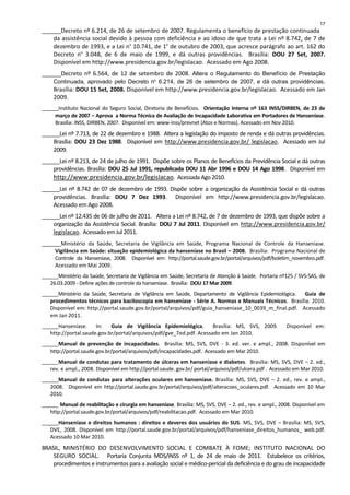 ______Decreto nº 6.214, de 26 de setembro de 2007. Regulamenta o benefício de prestação continuada
da assistência social devido à pessoa com deficiência e ao idoso de que trata a Lei nº 8.742, de 7 de
dezembro de 1993, e a Lei no
10.741, de 1o
de outubro de 2003, que acresce parágrafo ao art. 162 do
Decreto no
3.048, de 6 de maio de 1999, e dá outras providências. Brasília: DOU 27 Set, 2007.
Disponível em http://www.presidencia.gov.br/legislacao. Acessado em Ago 2008.
______Decreto nº 6.564, de 12 de setembro de 2008. Altera o Regulamento do Benefício de Prestação
Continuada, aprovado pelo Decreto no
6.214, de 26 de setembro de 2007, e dá outras providências.
Brasília: DOU 15 Set, 2008. Disponível em http://www.presidencia.gov.br/legislacao. Acessado em Jan
2009.
______Instituto Nacional do Seguro Social, Diretoria de Benefícios. Orientação Interna nº 163 INSS/DIRBEN, de 23 de
março de 2007 – Aprova a Norma Técnica de Avaliação de Incapacidade Laborativa em Portadores de Hanseníase.
Brasília: INSS, DIRBEN, 2007. Disponível em: www-inss/prevnet (Atos e Normas). Acessado em Nov 2010.
______Lei nº 7.713, de 22 de dezembro e 1988. Altera a legislação do imposto de renda e dá outras providências.
Brasília: DOU 23 Dez 1988. Disponível em http://www.presidencia.gov.br/ legislacao. Acessado em Jul
2009.
______Lei nº 8.213, de 24 de julho de 1991. Dispõe sobre os Planos de Benefícios da Previdência Social e dá outras
providências. Brasília: DOU 25 Jul 1991, republicada DOU 11 Abr 1996 e DOU 14 Ago 1998. Disponível em
http://www.presidencia.gov.br/legislacao. Acessada Ago2010.
______Lei nº 8.742 de 07 de dezembro de 1993. Dispõe sobre a organização da Assistência Social e dá outras
providências. Brasília: DOU 7 Dez 1993. Disponível em http://www.presidencia.gov.br/legislacao.
Acessado em Ago 2008.
______Lei nº 12.435 de 06 de julho de 2011. Altera a Lei nº 8.742, de 7 de dezembro de 1993, que dispõe sobre a
organização da Assistência Social. Brasília: DOU 7 Jul 2011. Disponível em http://www.presidencia.gov.br/
legislacao. AcessadoemJul 2011.
______Ministério da Saúde, Secretaria de Vigilância em Saúde, Programa Nacional de Controle da Hanseníase.
Vigilância em Saúde: situação epidemiológica da hanseníase no Brasil – 2008. Brasília: Programa Nacional de
Controle da Hanseníase, 2008. Disponível em: http://portal.saude.gov.br/portal/arquivos/pdf/boletim_novembro.pdf.
Acessado em Mai 2009.
______Ministério da Saúde, Secretaria de Vigilância em Saúde, Secretaria de Atenção à Saúde. Portaria nº125 / SVS-SAS, de
26.03.2009 - Define ações de controle da hanseníase. Brasília: DOU 17 Mar 2009.
______Ministério da Saúde, Secretaria de Vigilância em Saúde, Departamento de Vigilância Epidemiológica. Guia de
procedimentos técnicos para baciloscopia em hanseníase - Série A. Normas e Manuais Técnicos. Brasília: 2010.
Disponível em: http://portal.saude.gov.br/portal/arquivos/pdf/guia_hanseniase_10_0039_m_final.pdf. Acessado
em Jan 2011.
______Hanseníase. In: Guia de Vigilância Epidemiológica. Brasília: MS, SVS, 2009. Disponível em:
http://portal.saude.gov.br/portal/arquivos/pdf/gve_7ed.pdf. Acessado em Jan 2010.
______Manual de prevenção de incapacidades. Brasília: MS, SVS, DVE - 3. ed. ver. e ampl., 2008. Disponível em
http://portal.saude.gov.br/portal/arquivos/pdf/incapacidades.pdf. Acessado em Mar 2010.
______Manual de condutas para tratamento de úlceras em hanseníase e diabetes. Brasília: MS, SVS, DVE – 2. ed.,
rev. e ampl., 2008. Disponível em http://portal.saude. gov.br/ portal/arquivos/pdf/ulcera.pdf . Acessado em Mar 2010.
______Manual de condutas para alterações oculares em hanseníase. Brasília: MS, SVS, DVE – 2. ed., rev. e ampl.,
2008. Disponível em http://portal.saude.gov.br/portal/arquivos/pdf/alteracoes_oculares.pdf. Acessado em 10 Mar
2010.
______ Manual de reabilitação e cirurgia em hanseníase. Brasília: MS, SVS, DVE – 2. ed., rev. e ampl., 2008. Disponível em
http://portal.saude.gov.br/portal/arquivos/pdf/reabilitacao.pdf. Acessado em Mar 2010.
______Hanseníase e direitos humanos : direitos e deveres dos usuários do SUS. MS, SVS, DVE – Brasília: MS, SVS,
DVE, 2008. Disponível em http://portal.saude.gov.br/portal/arquivos/pdf/hanseniase_direitos_humanos_ web.pdf.
Acessado 10 Mar 2010.
BRASIL, MINISTÉRIO DO DESENVOLVIMENTO SOCIAL E COMBATE À FOME; INSTITUTO NACIONAL DO
SEGURO SOCIAL. Portaria Conjunta MDS/INSS nº 1, de 24 de maio de 2011. Estabelece os critérios,
procedimentos e instrumentos para a avaliação social e médico-pericial da deficiência e do grau de incapacidade
17
 