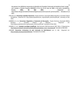 das pessoas com deficiência requerentes do Benefício de Prestação Continuada da Assistência Social, revoga
com ressalva a Portaria Conjunta MDS/INSS nº 01, de 29 de maio de 2009, e dá outras providências.
Brasília: DOU, 26 Mai 2011. Disponível em
http://www.mds.gov.br/sobreoministerio/legislacao/assistenciasocial/ portarias/2011. Acessado em Jul
2011.
FOSS NT et al. Hanseníase: Episódios Reacionais. Projeto Diretrizes: Associação Médica Brasileira e Conselho Federal
de Medicina. Disponível em: http://www.projetodiretrizes. org.br/projeto_diretrizes/056.pdf. Acessado em Mar
2010.
GARBINO J.A. et al. Hanseníase: Diagnóstico e Tratamento da Neuropatia. Projeto Diretrizes: Associação Médica
Brasileira e Conselho Federal de Medicina. Disponível em:
http://www.projetodiretrizes.org.br/projeto_diretrizes/055.pdf. Acessado em Mar 2010.
LEHMAN, L.F. et al. Avaliação neurológica simplificada. Belo Horizonte: ALM International, 1997. 104 p.: Il. Disponível em:
http://www.enf.ufmg.br/ internatorural/textos/Manuais/avaliacao_neuro_hanseniase.pdf. Acessado em Mai 2010.
UNICAMP. Hanseníase virchowiana da pele (coloração de Ziehl-Nielsen) Lam. A. 184. Disponível em:
http://anatpat.unicamp.br/laminfl20.html. Acessado em Jun 2010.
18
 
